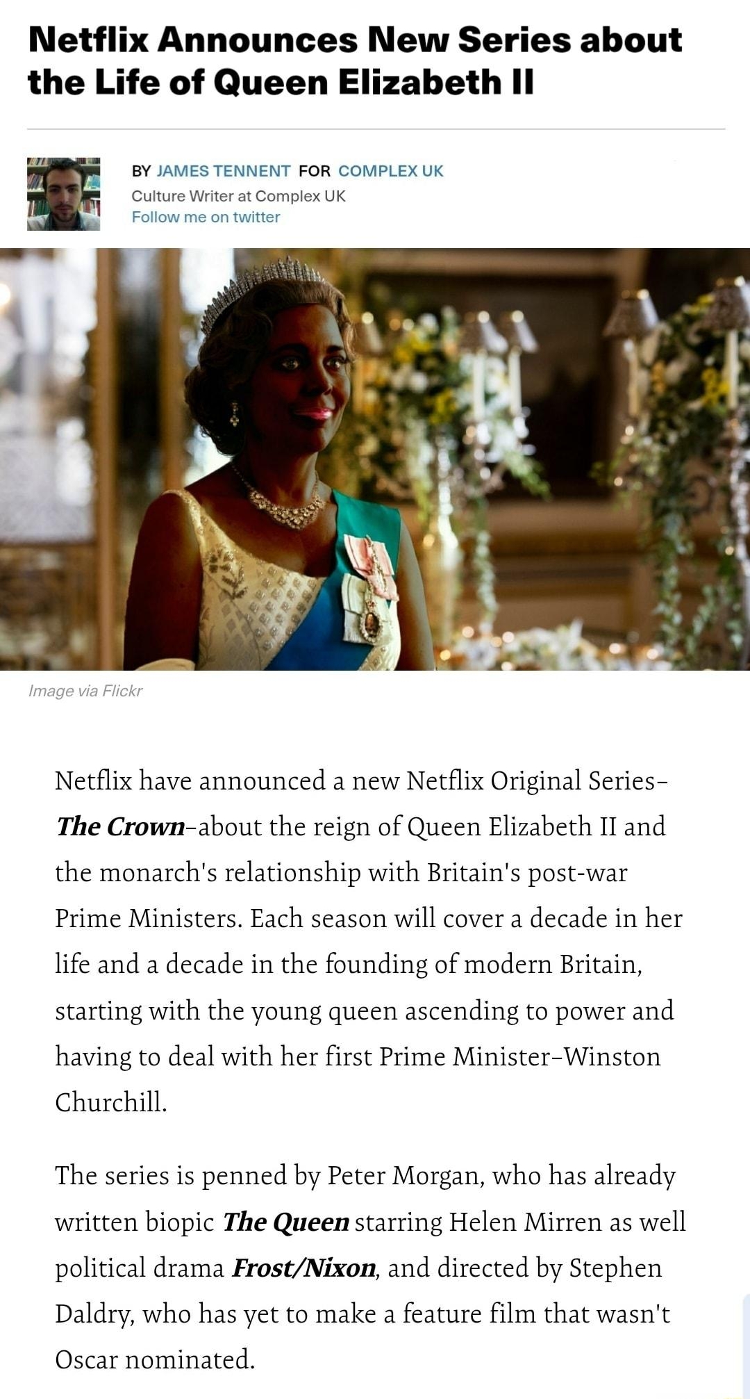 Netflix Announces New Series about the Life of Queen Elizabeth Il J Y JviES TENNENT FoR comPLEX UK Culture Wit a1 Compiex UK Netflix have announced a new Netflix Original Series The Crown about the reign of Queen Elizabeth Il and the monarchs relationship with Britains post war Prime Ministers Each season will cover decade in her life and a decade in the founding of modern Britain starting with th