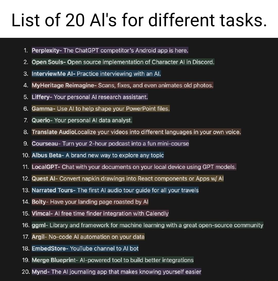 List of 20 Als for different tasks 1 Perploity The CatGPT compettos Andioid app s s 2 Open Souls Open sourcs Implementation of Character Al Discord 3 Interviewhe Al Practica nteviowing withan L Myeritage Reimaine Scans fxe nd aven arimates old photos 5 Lifery Your personal Al research ssistant 6 Gamma Use A1 5 help shape yous PomerPoint s 7 Quero Your parsonsl Al data nalst Transiate Audiolocalize