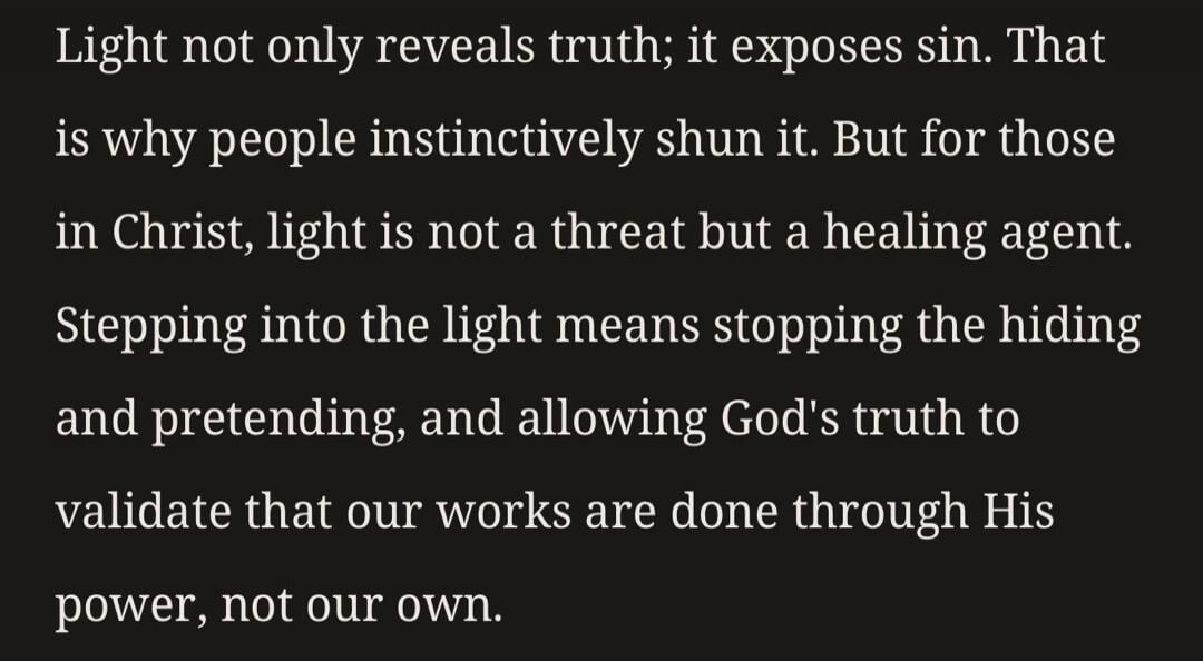 Light not only reveals truth; it exposes sin. That is why people instinctively shun it. But for those in Christ, light is not a threat but a healing agent. Stepping into the light means stopping the hiding and pretending, and allowing God's truth to validate that our works are done through His power, not our own.