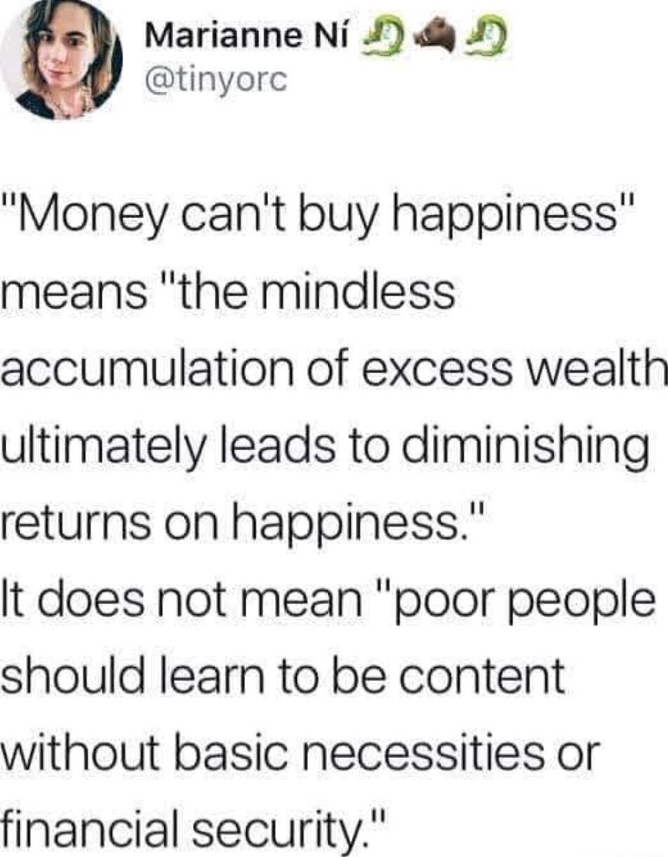 Marianne Ni J 4 5 tinyorc Money cant buy happiness means the mindless accumulation of excess wealth ultimately leads to diminishing returns on happiness It does not mean poor people should learn to be content without basic necessities or financial security