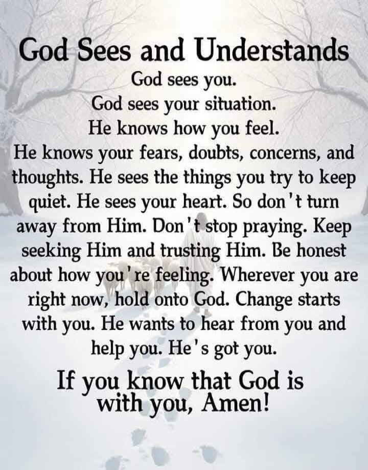 God Sees and Understands God sees you. God sees your situation. He knows how you feel. He knows your fears, doubts, concerns, and thoughts. He sees the things you try to keep quiet. He sees your heart. So don't turn away from Him. Don't stop praying. Keep seeking Him and trusting Him. Be honest about how you're feeling. Wherever you are right now, 
