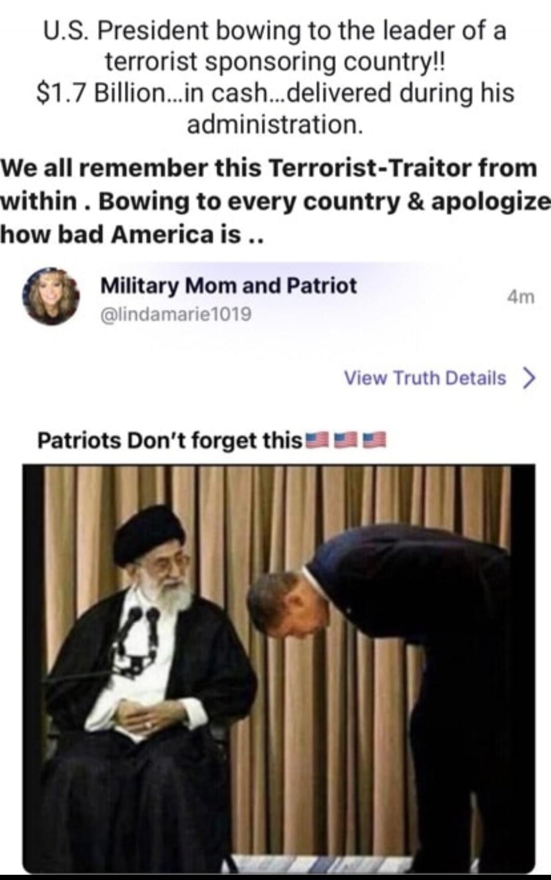 U.S. President bowing to the leader of a terrorist sponsoring country!! $1.7 Billion...in cash...delivered during his administration. We all remember this Terrorist-Traitor from within. Bowing to every country & apologize how bad America is .. Military Mom and Patriot @lindamarie1019 4m View Truth Details > Patriots Don't forget this 🇺🇸🇺🇸🇺🇸