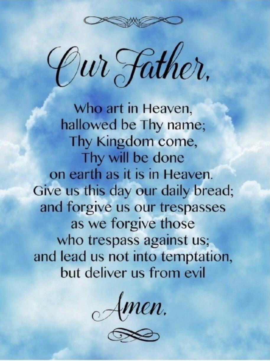Our Father, Who art in Heaven, hallowed be Thy name; Thy Kingdom come, Thy will be done on earth as it is in Heaven. Give us this day our daily bread; and forgive us our trespasses as we forgive those who trespass against us; and lead us not into temptation, but deliver us from evil Amen.