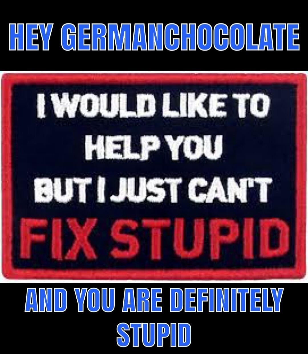 HEY GERMANCHOCOLATE I WOULD LIKE TO HELP YOU BUT I JUST CAN'T FIX STUPID AND YOU ARE DEFINITELY STUPID