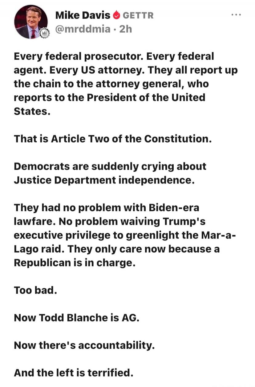 Mike Davis GETTR @mrddmia • 2h
Every federal prosecutor. Every federal agent. Every US attorney. They all report up the chain to the attorney general, who reports to the President of the United States.
That is Article Two of the Constitution.
Democrats are suddenly crying about Justice Department independence.
They had no problem with Biden-era law