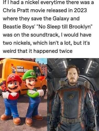 ad a nickel everytime there was a Chris Pratt movie released in 2023 where they save the Galaxy and Beastie Boys No Sleep till Brooklyn was on the soundtrack would have two nickels which isnt a lot but its weird that it happened twice