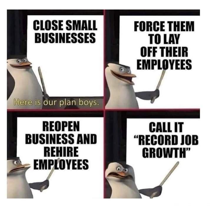 CLOSE SMALL BUSINESSES FORCE THEM T0 LAY OFF THEIR EMPLOYEES ere IS our plan boys REOPEN CALLIT BUSINESS AND RECORD JOB REHIRE GROWTH EMPLOYEES