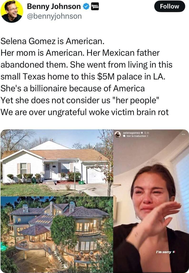 Benny Johnson 2 bennyjohnson Selena Gomez is American Her mom is American Her Mexican father abandoned them She went from living in this small Texas home to this 5M palace in LA Shes a billionaire because of America Yet she does not consider us her people We are over ungrateful woke victim brain rot