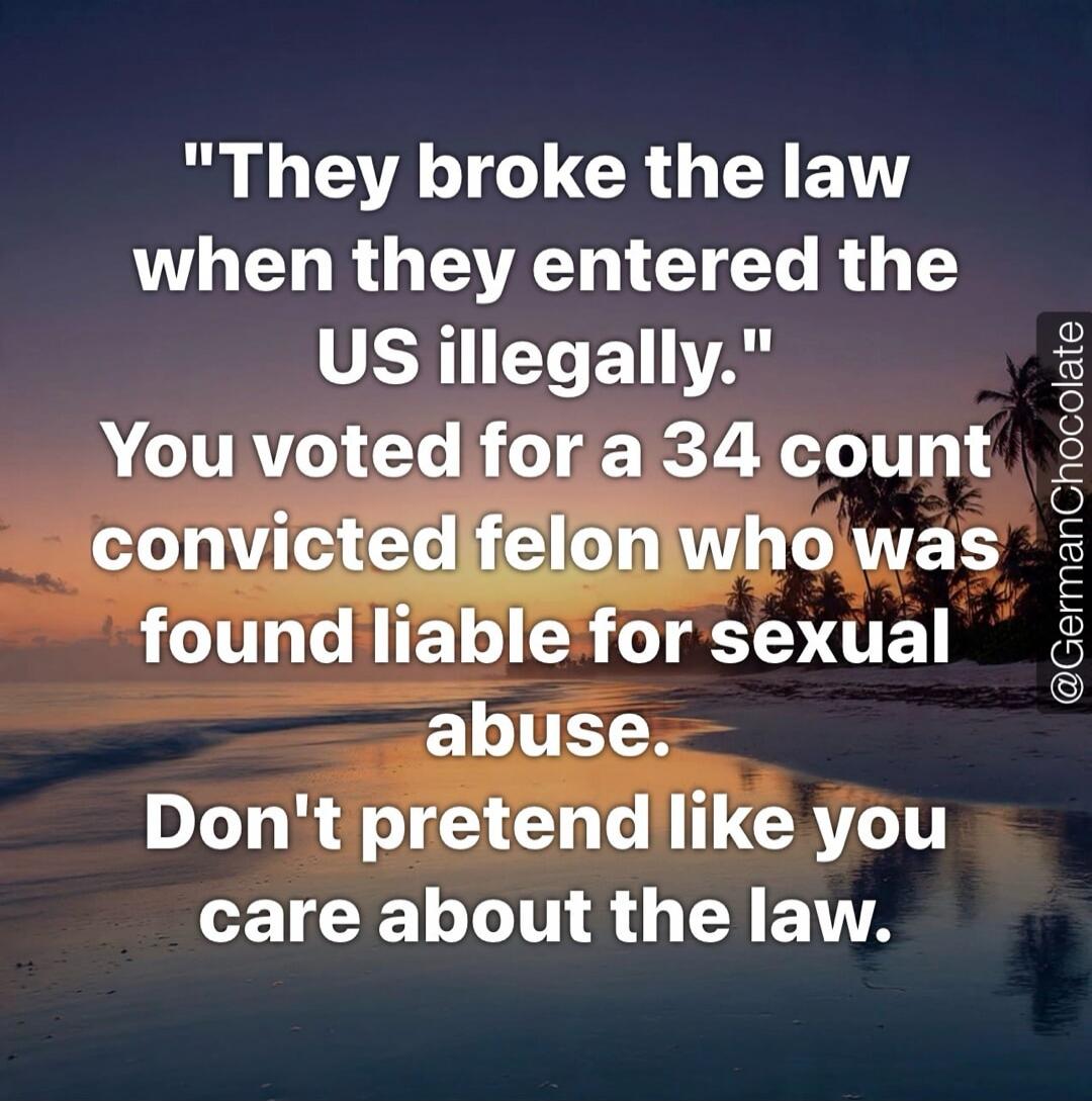 They broke the law when they entered the US illegally. You voted for a 34 count convicted felon who was found liable for sexual abuse. Don't pretend like you care about the law.