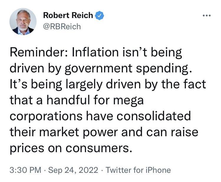 g Robert Reich RBReich Reminder Inflation isnt being driven by government spending Its being largely driven by the fact that a handful for mega corporations have consolidated their market power and can raise prices on consumers 330 PM Sep 24 2022 Twitter for iPhone