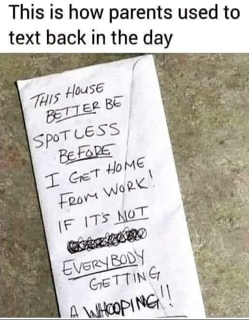 This is how parents used to text back in the day
THIS HOUSE BETTER BE SPOTLESS BEFORE I GET HOME FROM WORK! IF IT'S NOT [scribbled] EVERYBODY GETTING A WHOOPING!!