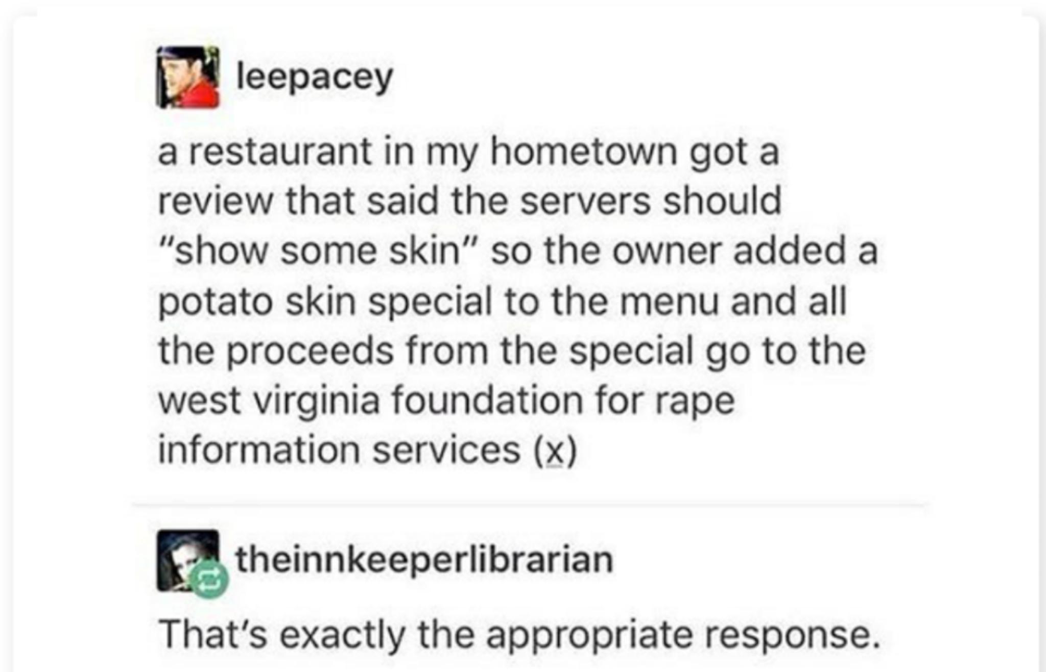 leepacey a restaurant in my hometown got a review that said the servers should show some skin so the owner added a potato skin special to the menu and all the proceeds from the special go to the west virginia foundation for rape information services x atheinnkeeperlibrarian Thats exactly the appropriate response