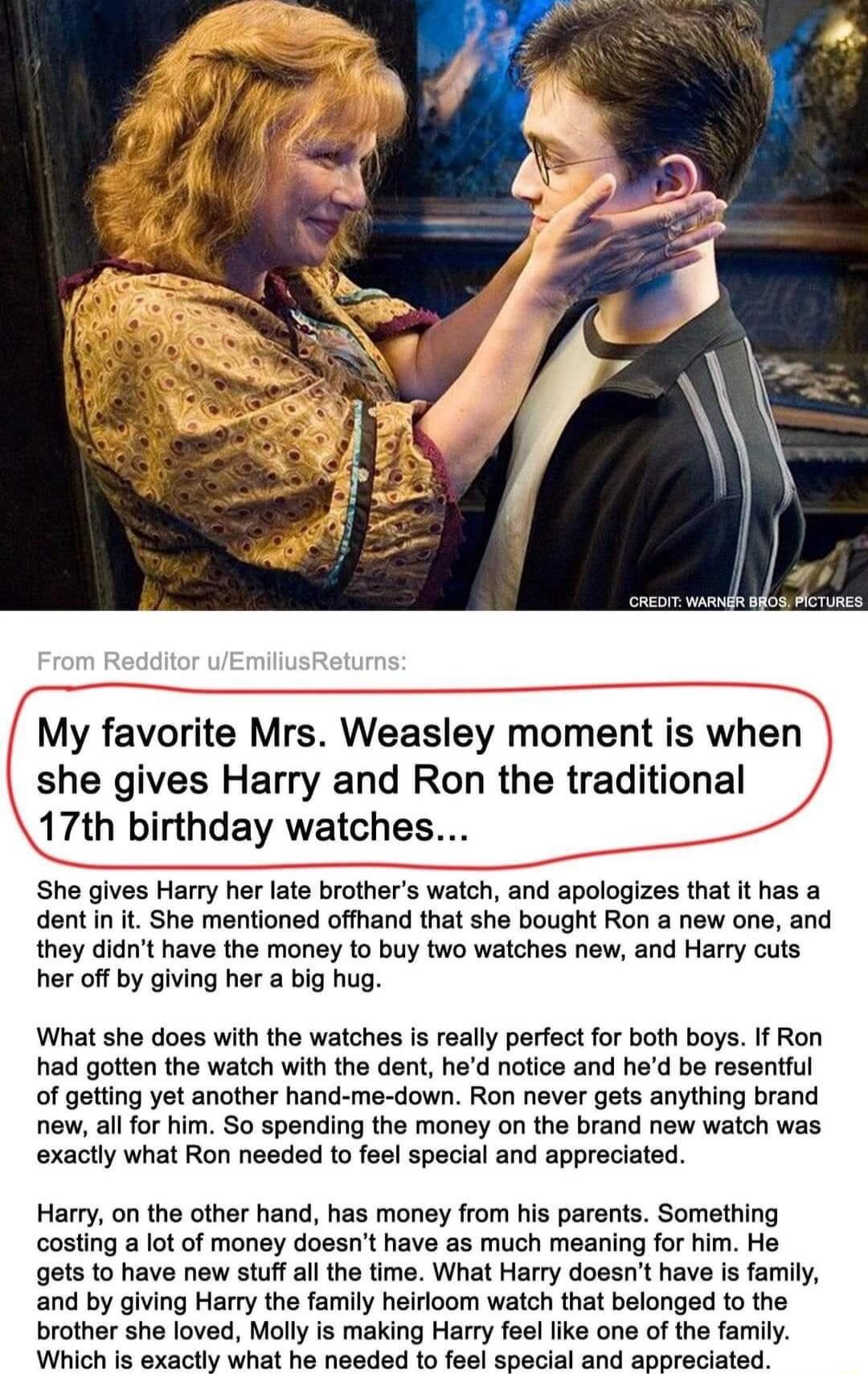 My favorite Mrs Weasley moment is when she gives Harry and Ron the traditional J7th birthday watches She gives Harry her late brothers watch and apologizes that it has a dent in it She mentioned offhand that she bought Ron a new one and they didnt have the money to buy two watches new and Harry cuts her off by giving her a big hug What she does with the watches is really perfect for both boys If R
