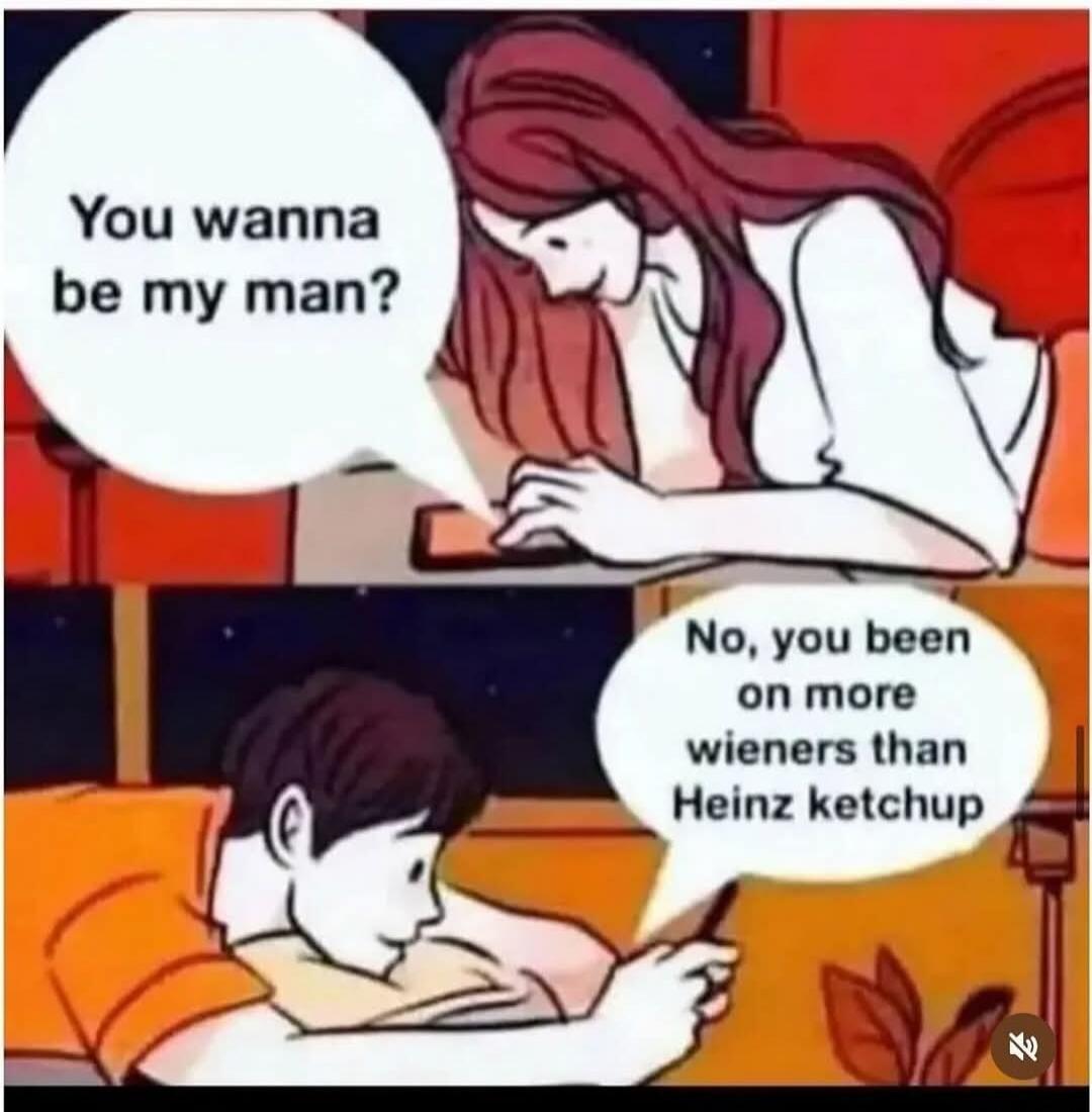You wanna be my man? No, you been on more wieners than Heinz ketchup.