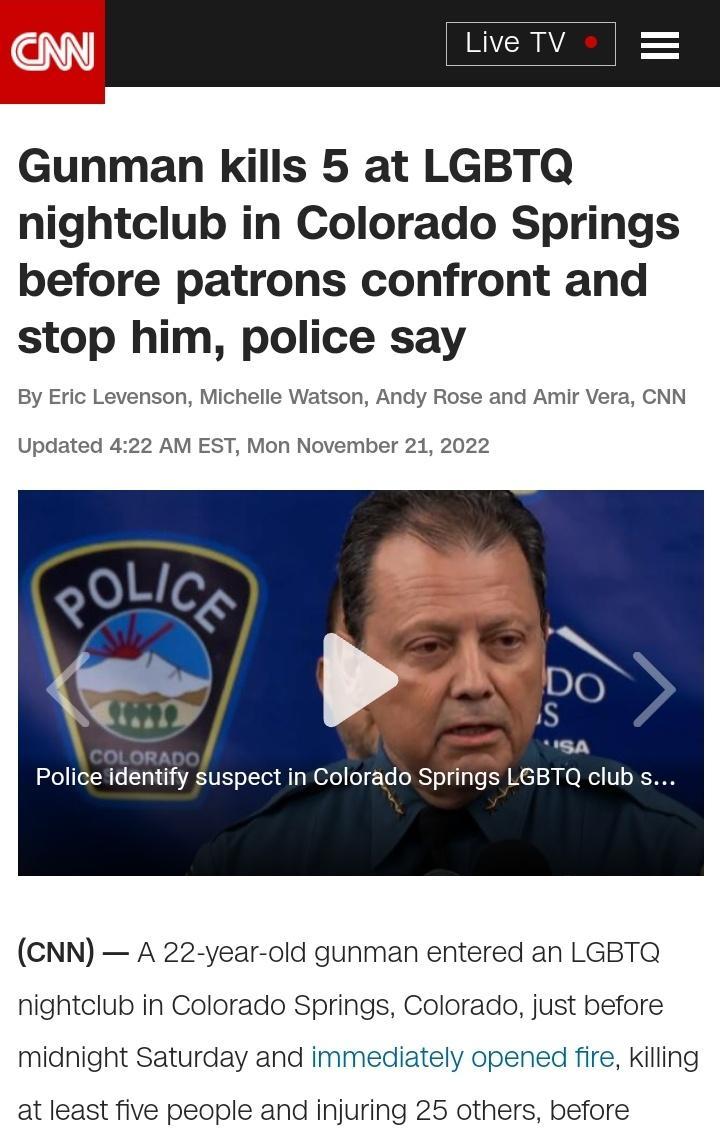 Gunman kills 5 at LGBTQ nightclub in Colorado Springs before patrons confront and stop him police say By Eric Levenson Michell n Andy Rose and Amir Vera CNN Updated 422 AM EST Mon Not 212022 A Police identify suspect in Colorado Springs LGBTQ clubs CNN A 22 year old gunman entered an LGBTQ nightclub in Colorado Springs Colorado just before midnight Saturday and immediately opened fire kiling at le