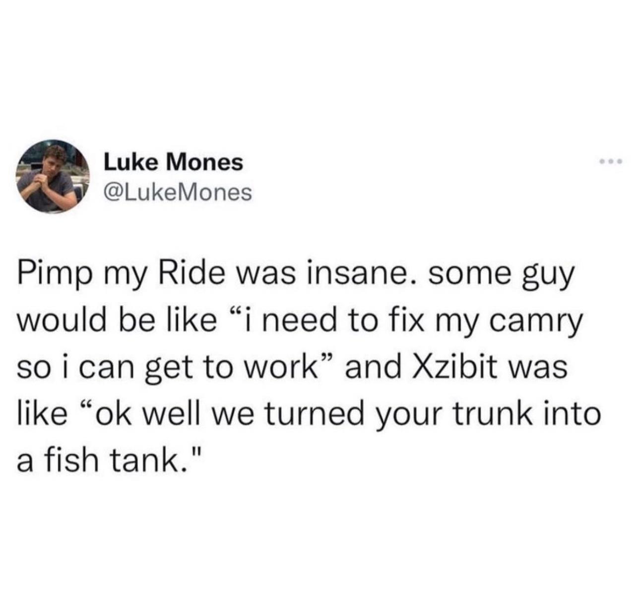 Luke Mones LukeMones Pimp my Ride was insane some guy would be like i need to fix my camry so i can get to work and Xzibit was like ok well we turned your trunk into a fish tank