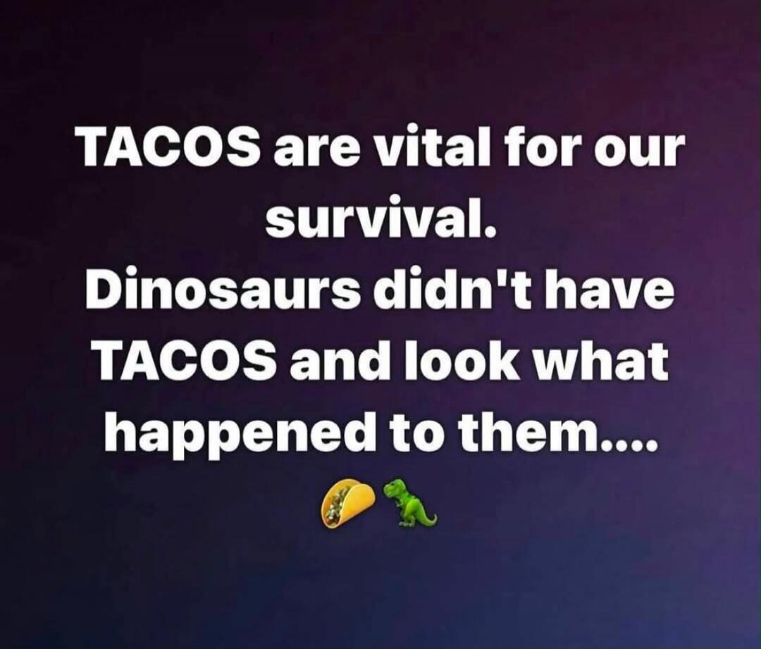 TACOS are vital for our survival. Dinosaurs didn't have TACOS and look what happened to them....