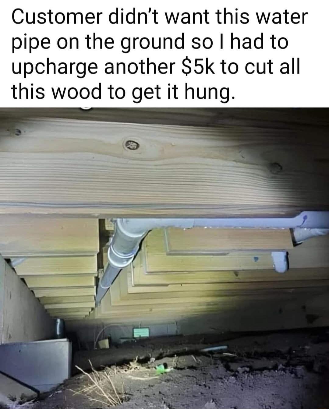 Customer didnt want this water pipe on the ground so had to upcharge another 5k to cut all this wood to get it hung