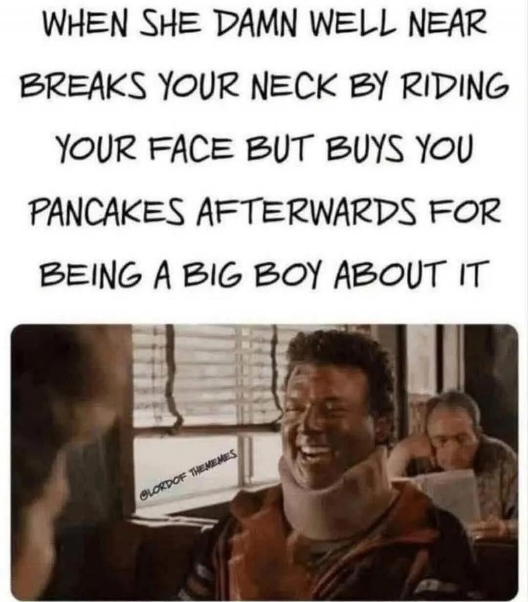 WHEN SHE DAMN WELL NEAR BREAKS YOUR NECK BY RIDING YOUR FACE BUT BUYS YOU PANCAKES AFTERWARDS FOR BEING A BIG BOY ABOUT IT
