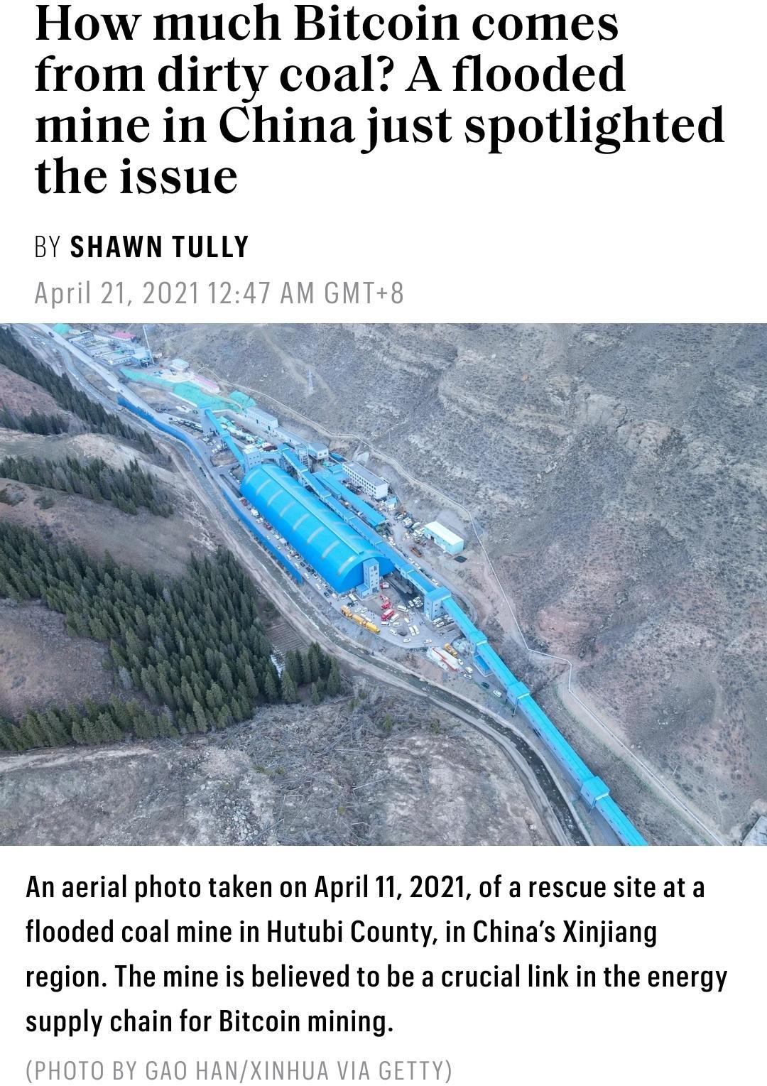 How much Bitcoin comes from dirty coal A flooded mine in China just spotlighted the issue BY SHAWN TULLY April 21 20211247 AM GMT8 An aerial photo taken on April 11 2021 of a rescue site at a flooded coal mine in Hutubi County in Chinas Xinjiang region The mine is believed to be a crucial link in the energy supply chain for Bitcoin mining PHOTO BY GAO HANXINHUA VIA GETTY