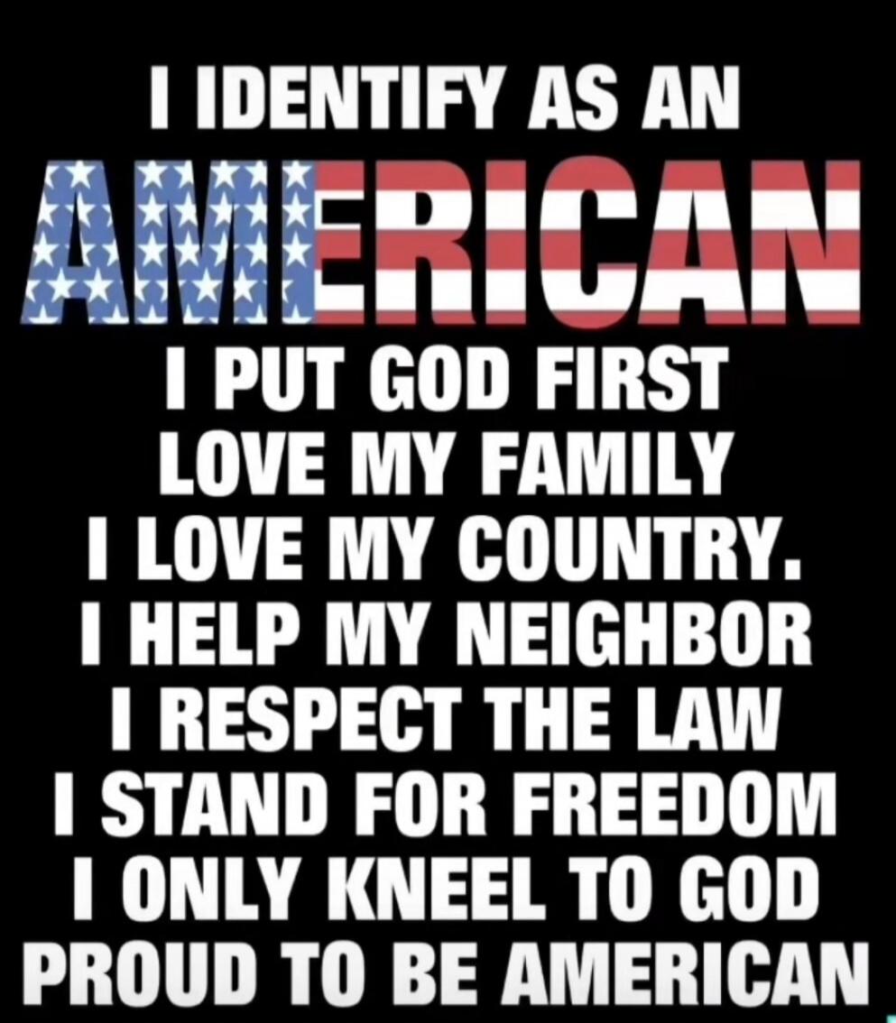 I IDENTIFY AS AN AMERICAN. I PUT GOD FIRST. I LOVE MY FAMILY. I LOVE MY COUNTRY. I HELP MY NEIGHBOR. I RESPECT THE LAW. I STAND FOR FREEDOM. I ONLY KNEEL TO GOD. PROUD TO BE AMERICAN.