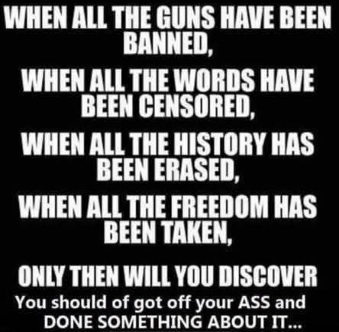 WHEN ALL THE GUNS HAVE BEEN BANNED, WHEN ALL THE WORDS HAVE BEEN CENSORED, WHEN ALL THE HISTORY HAS BEEN ERASED, WHEN ALL THE FREEDOM HAS BEEN TAKEN, ONLY THEN WILL YOU DISCOVER You should of got off your ASS and DONE SOMETHING ABOUT IT...