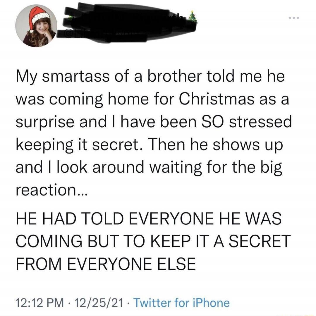 My smartass of a brother told me he was coming home for Christmas as a surprise and I have been SO stressed keeping it secret. Then he shows up and I look around waiting for the big reaction... HE HAD TOLD EVERYONE HE WAS COMING BUT TO KEEP IT A SECRET FROM EVERYONE ELSE