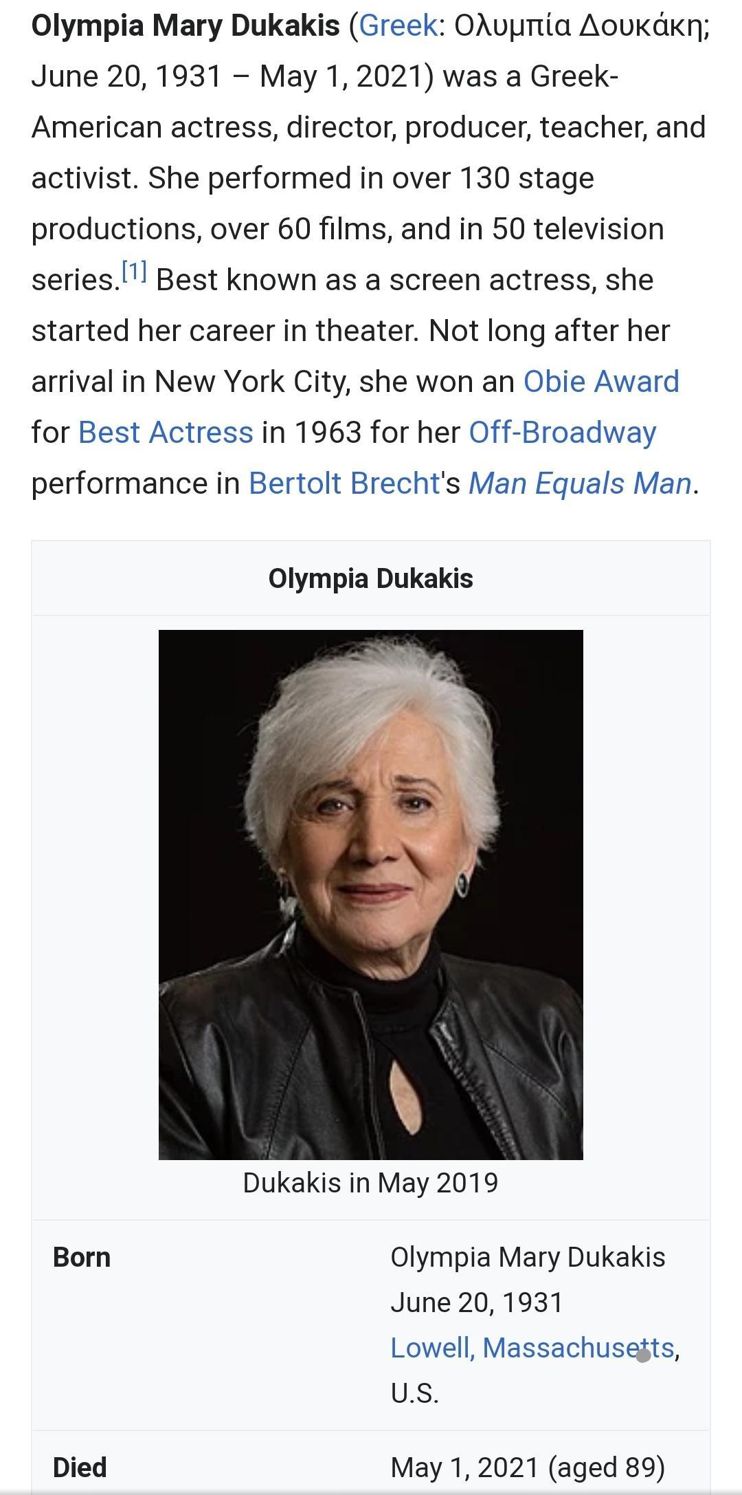 Olympia Mary Dukakis Greek OAuvpmtia Aoukdkn June 20 1931 May 1 2021 was a Greek American actress director producer teacher and activist She performed in over 130 stage productions over 60 films and in 50 television seriesl Best known as a screen actress she started her career in theater Not long after her arrival in New York City she won an Obie Award for Best Actress in 1963 for her Off Broadway