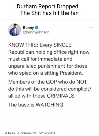 Durham Report Dropped The Shit has hit the fan Benny bennyjohnson KNOW THIS Every SINGLE Republican holding office right now must call for immediate and unparalleled punishment for those who spied on a sitting President Members of the GOP who do NOT do this will be considered complicit allied with these CRIMINALS The base is WATCHING 61likes 4 comments 52 reposts