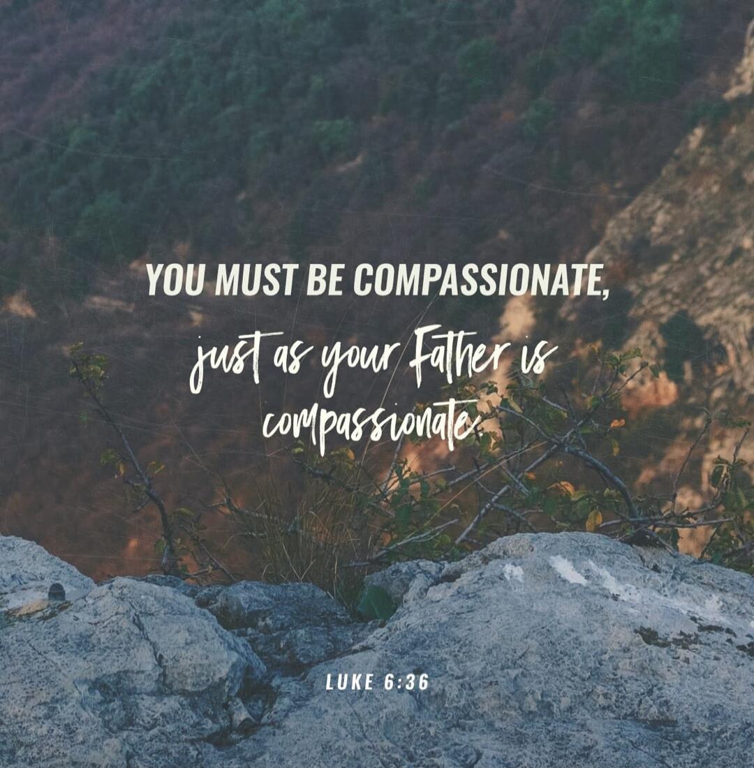 YOU MUST BE COMPASSIONATE, just as your Father is compassionate. LUKE 6:36