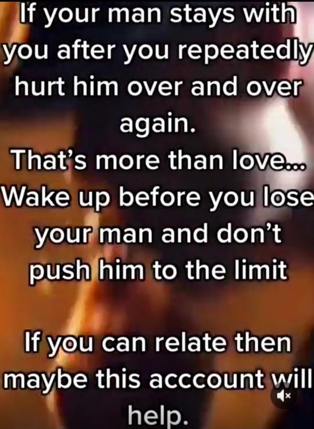 If your man stays with you after you repeatedly hurt him over and over again. That's more than love... Wake up before you lose your man and don't push him to the limit. If you can relate then maybe this account will help.