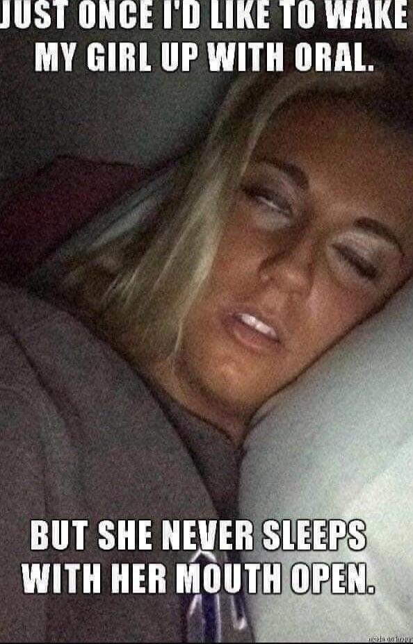 JUST ONCE I'D LIKE TO WAKE MY GIRL UP WITH ORAL. BUT SHE NEVER SLEEPS WITH HER MOUTH OPEN.