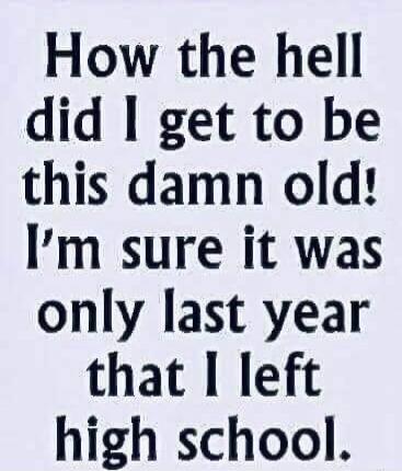 How the hell did I get to be this damn old! I'm sure it was only last year that I left high school.
