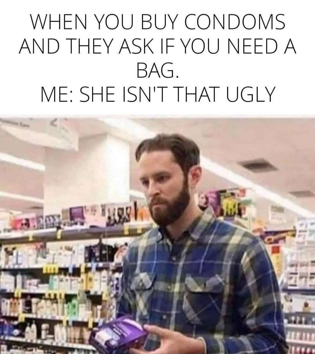 WHEN YOU BUY CONDOMS AND THEY ASK IF YOU NEED A BAG. ME: SHE ISN'T THAT UGLY