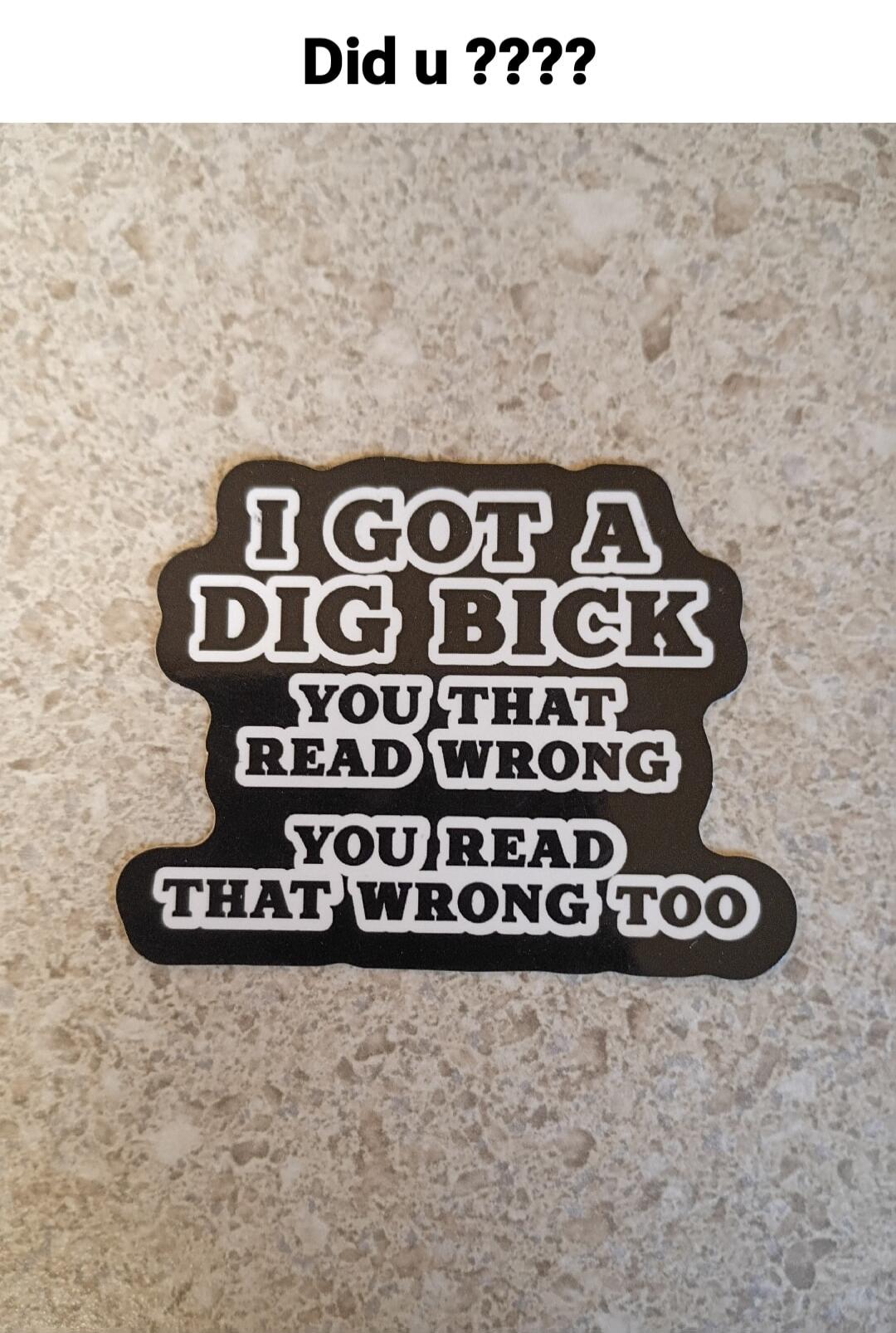 Did u ???? I GOT A DIG BICK YOU THAT READ WRONG YOU READ THAT WRONG TOO
