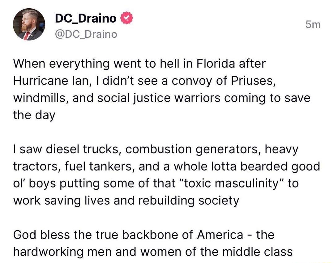 DC_Draino DC_Draino When everything went to hell in Florida after Hurricane lan didnt see a convoy of Priuses windmills and social justice warriors coming to save the day I saw diesel trucks combustion generators heavy tractors fuel tankers and a whole lotta bearded good of boys putting some of that toxic masculinity to work saving lives and rebuilding society God bless the true backbone of Americ