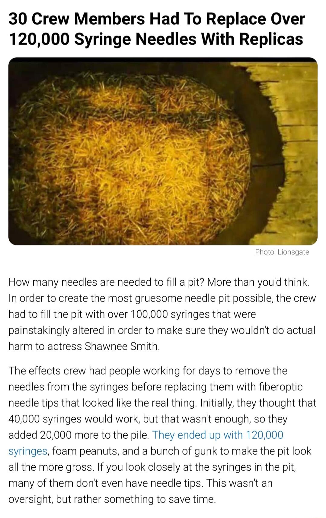 30 Crew Members Had To Replace Over 120000 Syringe Needles With Replicas How many needles are needed to fill a pit More than youd think In order to create the most gruesome needle pit possible the crew had to fill the pit with over 100000 syringes that were painstakingly altered in order to make sure they wouldnt do actual harm to actress Shawnee Smith The effects crew had people working for days 