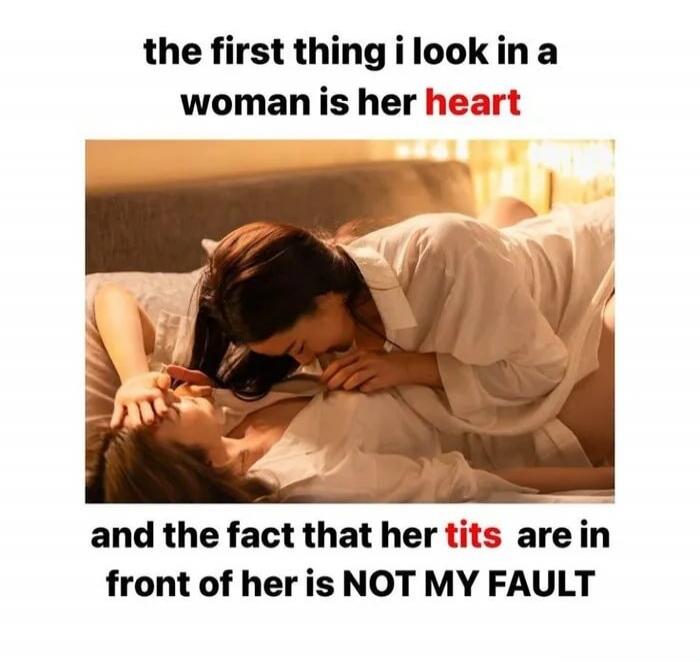 the first thing i look in a woman is her heart and the fact that her tits are in front of her is NOT MY FAULT