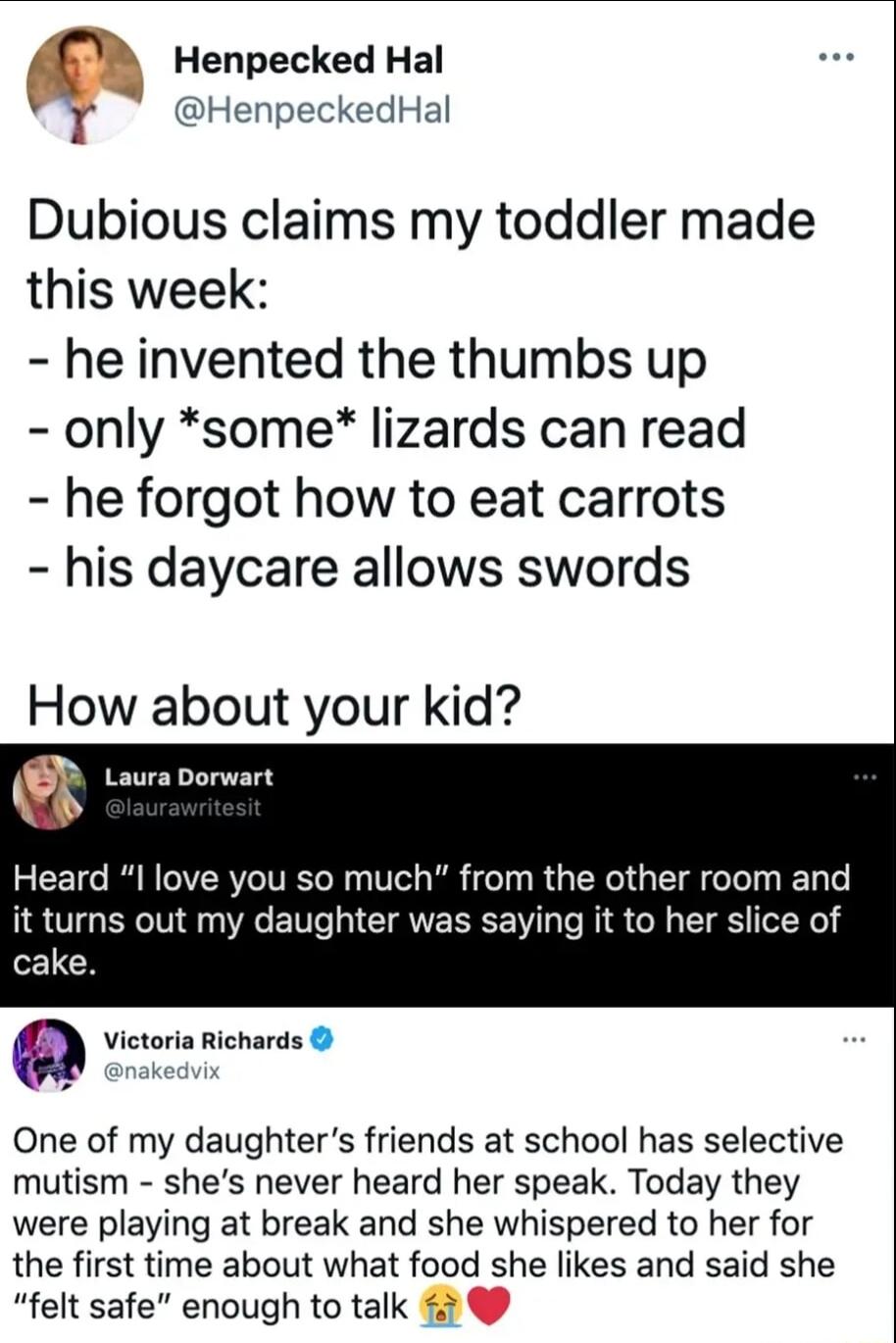 M Henpecked Hal WS HenpeckedHal Dubious claims my toddler made this week he invented the thumbs up only some lizards can read he forgot how to eat carrots his daycare allows swords How about your kid Laura Dorwart Heard I love you so much from the other room and LRGN R VT CIRVESEE T PRI S G CIES N 1 Victoria Richards One of my daughters friends at school has selective mutism shes never heard her s