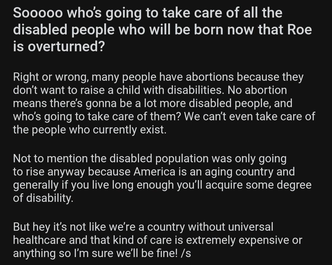 So00000 whos going to take care of all the disabled people who will be born now that Roe is overturned Right or wrong many people have abortions because they dont want to raise a child with disabilities No abortion means theres gonna be a lot more disabled people and whos going to take care of them We cant even take care of the people who currently exist Not to mention the disabled population was 