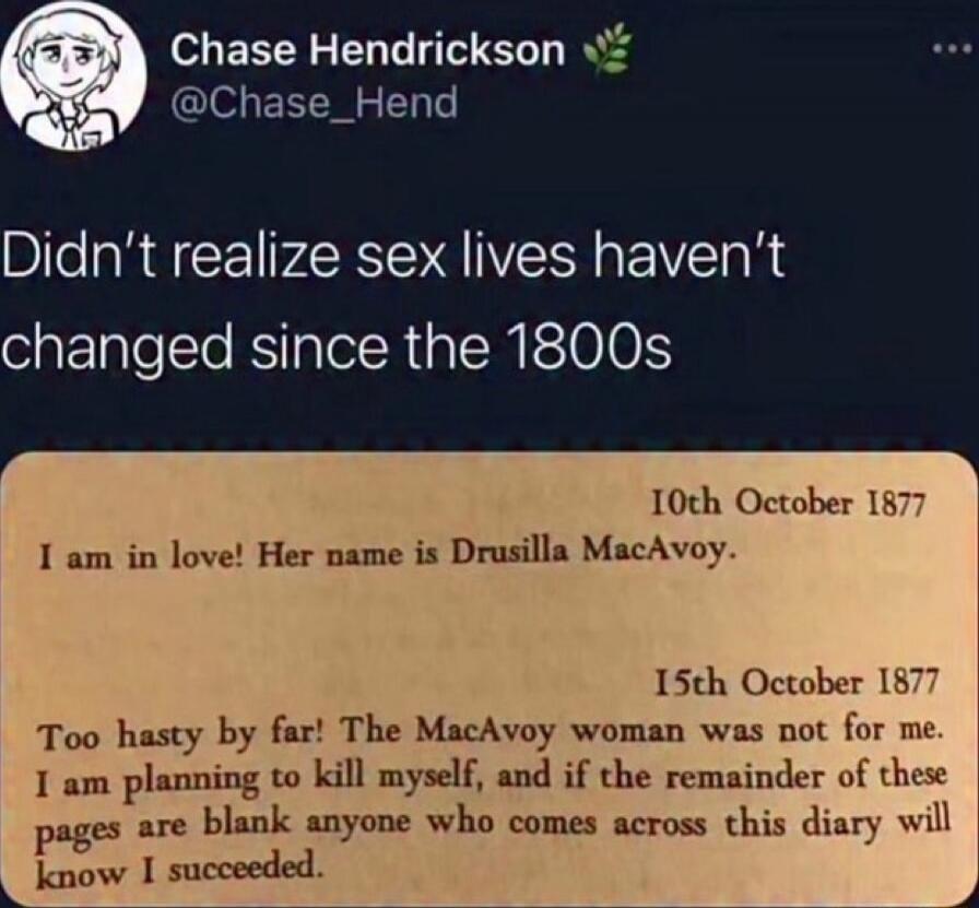 Didn't realize sex lives haven't changed since the 1800s

10th October 1877
I am in love! Her name is Drusilla MacAvoy.

15th October 1877
Too hasty by far! The MacAvoy woman was not for me. I am planning to kill myself, and if the remainder of these pages are blank anyone who comes across this diary will know I succeeded.