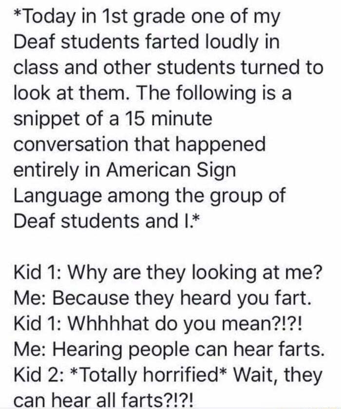 o O Today in 1st grade one of my Deaf students farted loudly in class and other students turned to look at them The following is a snippet of a 15 minute conversation that happened entirely in American Sign Language among the group of Deaf students and Kid 1 Why are they looking at me Me Because they heard you fart Kid 1 Whhhhat do you mean Me Hearing people can hear farts Kid 2 Totally horrified 