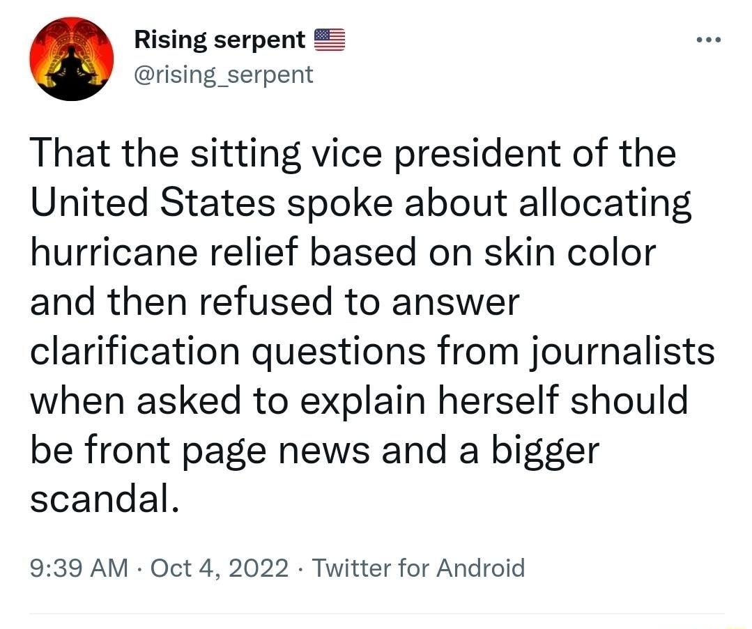 Rising serpent rising_serpent That the sitting vice president of the United States spoke about allocating hurricane relief based on skin color and then refused to answer clarification questions from journalists when asked to explain herself should be front page news and a bigger scandal 939 AM Oct 4 2022 Twitter for Android