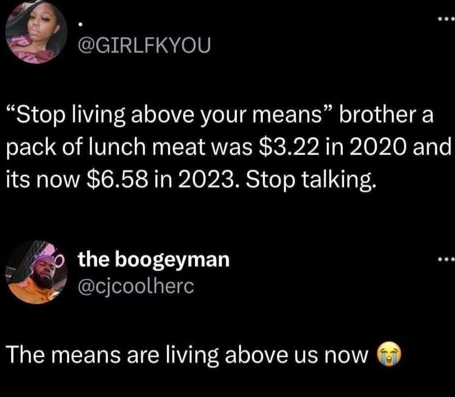 GIRLFKYOU Stop living above your means brother a pack of lunch meat was 322 in 2020 and its now 658 in 2023 Stop talking 25 the boogeyman cjcoolherc The means are living above us now