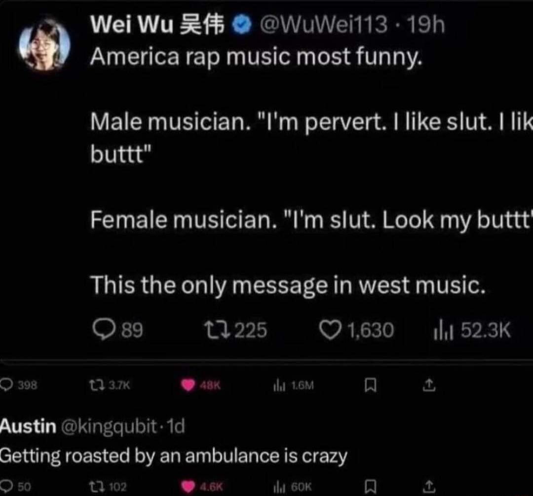 Wei Wu 5 WuWeil13 19h America rap music most funny Male musician Im pervert like slut lik buttt Female musician Im slut Look my buttt This the only message in west music OF1 0225 Q1630 l1523K u L ik 10 A Austin kingaubit 1d Getting roasted by an ambulance is crazy o aY o Wt 60K in