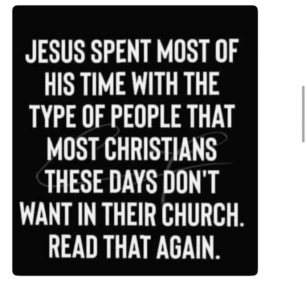 JESUS SPENT MOST OF HIS TIME WITH THE TYPE OF PEOPLE THAT MOST CHRISTIANS THESE DAYS DON'T WANT IN THEIR CHURCH. READ THAT AGAIN.