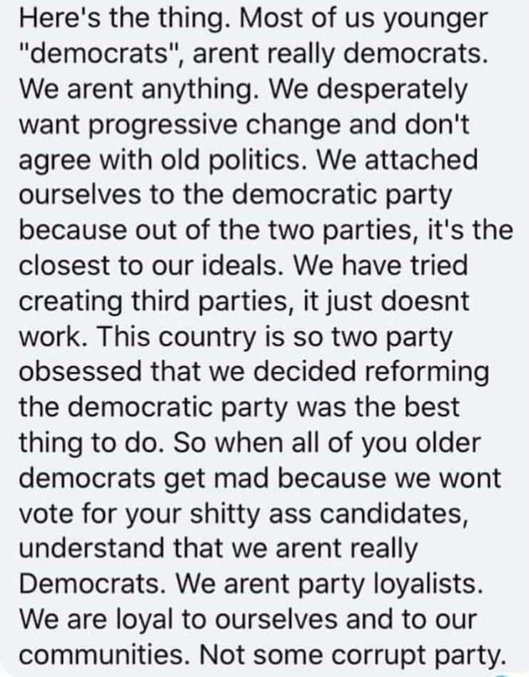 Heres the thing Most of us younger democrats arent really democrats We arent anything We desperately want progressive change and dont agree with old politics We attached ourselves to the democratic party because out of the two parties its the closest to our ideals We have tried creating third parties it just doesnt work This country is so two party obsessed that we decided reforming the democratic