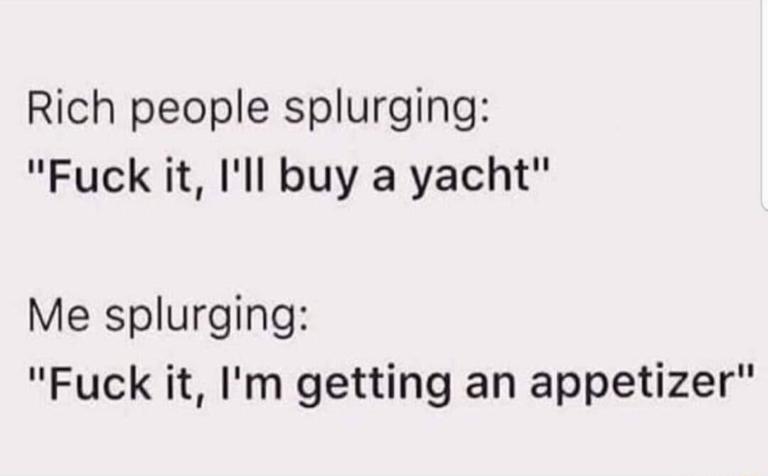 Rich people splurging Fuck it Ill buy a yacht Me splurging Fuck it Im getting an appetizer