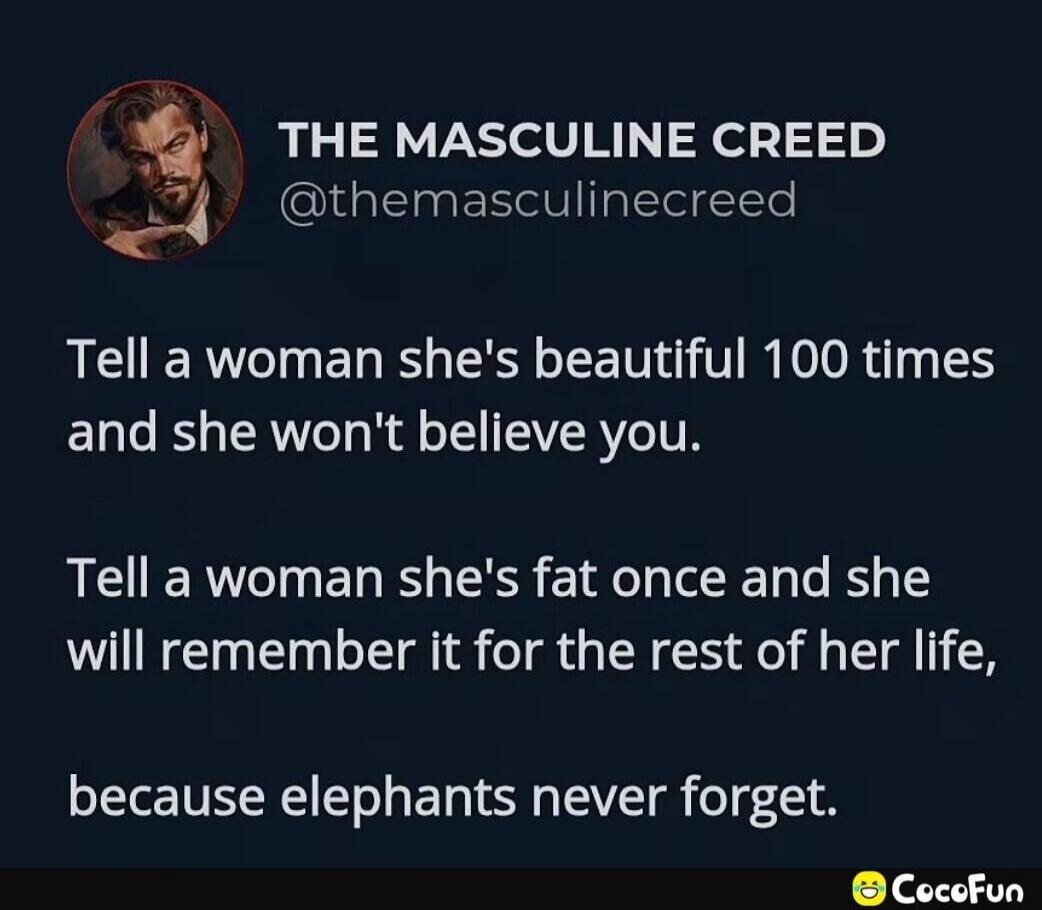 THE MASCULINE CREED @themasculinecreed Tell a woman she's beautiful 100 times and she won't believe you. Tell a woman she's fat once and she will remember it for the rest of her life, because elephants never forget. CocoFun