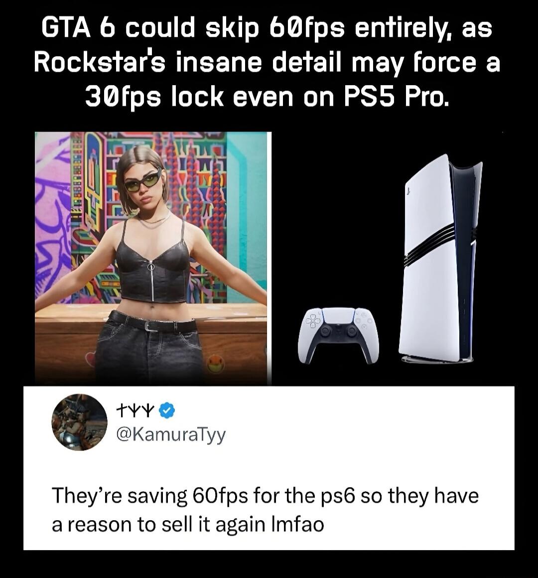 GTA 6 could skip 60fps entirely, as Rockstar's insane detail may force a 30fps lock even on PS5 Pro. They're saving 60fps for the ps6 so they have a reason to sell it again lmfao